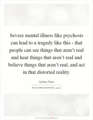 Severe mental illness like psychosis can lead to a tragedy like this - that people can see things that aren’t real and hear things that aren’t real and believe things that aren’t real, and act in that distorted reality Picture Quote #1