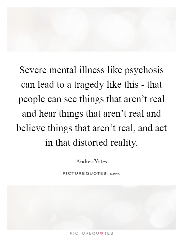 Severe mental illness like psychosis can lead to a tragedy like this - that people can see things that aren't real and hear things that aren't real and believe things that aren't real, and act in that distorted reality. Picture Quote #1