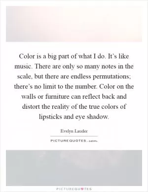 Color is a big part of what I do. It’s like music. There are only so many notes in the scale, but there are endless permutations; there’s no limit to the number. Color on the walls or furniture can reflect back and distort the reality of the true colors of lipsticks and eye shadow Picture Quote #1