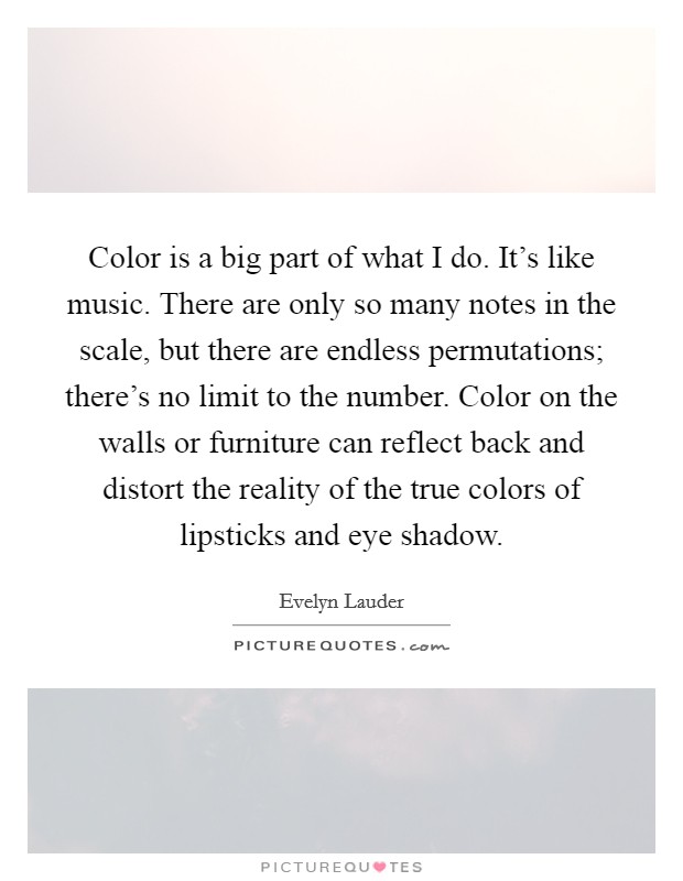 Color is a big part of what I do. It's like music. There are only so many notes in the scale, but there are endless permutations; there's no limit to the number. Color on the walls or furniture can reflect back and distort the reality of the true colors of lipsticks and eye shadow. Picture Quote #1
