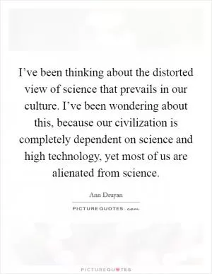 I’ve been thinking about the distorted view of science that prevails in our culture. I’ve been wondering about this, because our civilization is completely dependent on science and high technology, yet most of us are alienated from science Picture Quote #1