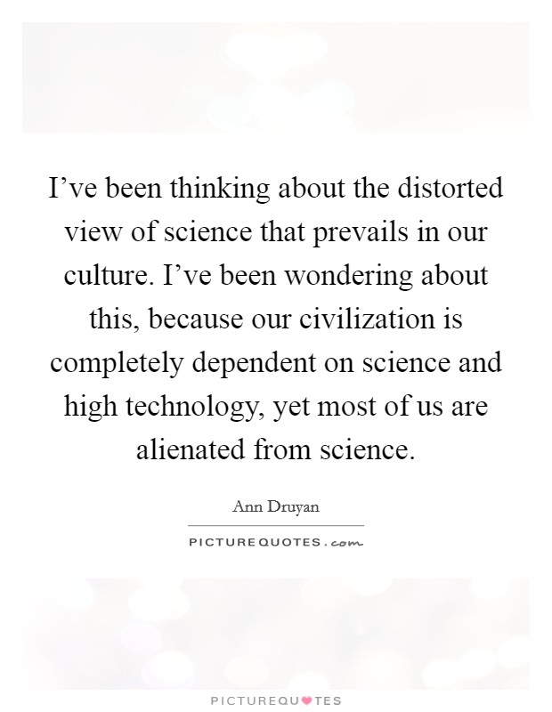 I've been thinking about the distorted view of science that prevails in our culture. I've been wondering about this, because our civilization is completely dependent on science and high technology, yet most of us are alienated from science. Picture Quote #1
