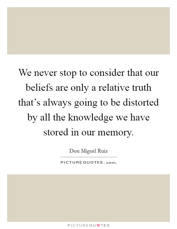 We never stop to consider that our beliefs are only a relative truth that's always going to be distorted by all the knowledge we have stored in our memory. Picture Quote #1