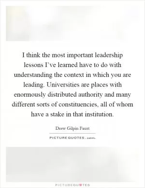 I think the most important leadership lessons I’ve learned have to do with understanding the context in which you are leading. Universities are places with enormously distributed authority and many different sorts of constituencies, all of whom have a stake in that institution Picture Quote #1