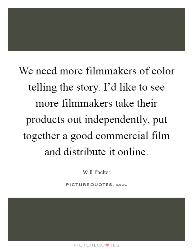 We need more filmmakers of color telling the story. I'd like to see more filmmakers take their products out independently, put together a good commercial film and distribute it online. Picture Quote #1