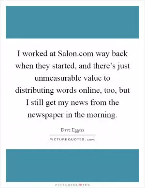 I worked at Salon.com way back when they started, and there’s just unmeasurable value to distributing words online, too, but I still get my news from the newspaper in the morning Picture Quote #1
