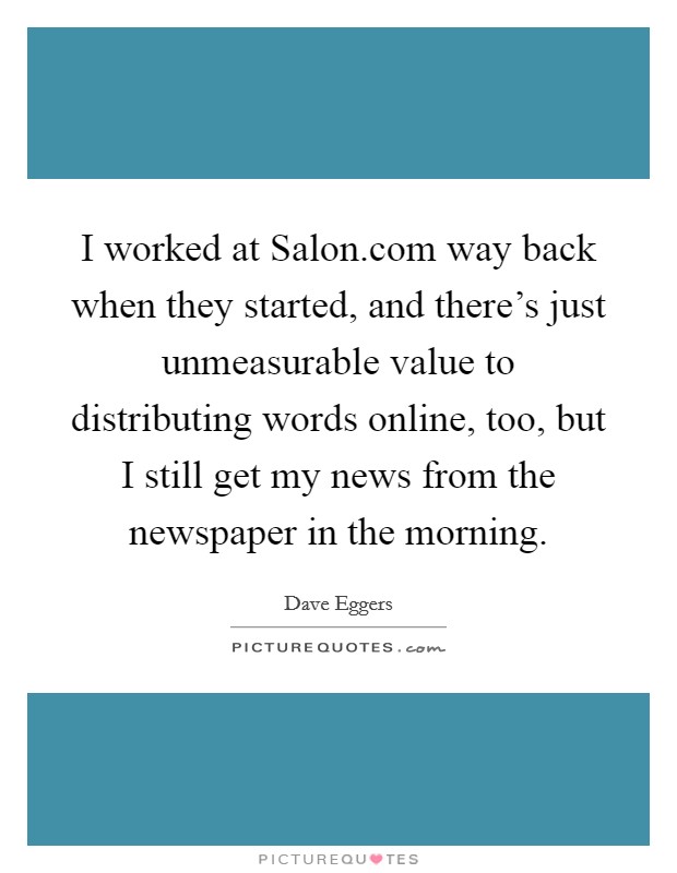 I worked at Salon.com way back when they started, and there's just unmeasurable value to distributing words online, too, but I still get my news from the newspaper in the morning. Picture Quote #1