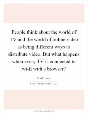People think about the world of TV and the world of online video as being different ways to distribute video. But what happens when every TV is connected to wi-fi with a browser? Picture Quote #1