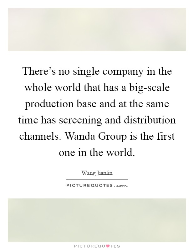 There's no single company in the whole world that has a big-scale production base and at the same time has screening and distribution channels. Wanda Group is the first one in the world. Picture Quote #1