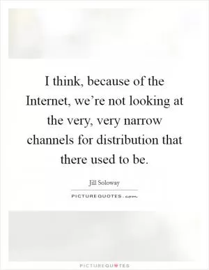 I think, because of the Internet, we’re not looking at the very, very narrow channels for distribution that there used to be Picture Quote #1