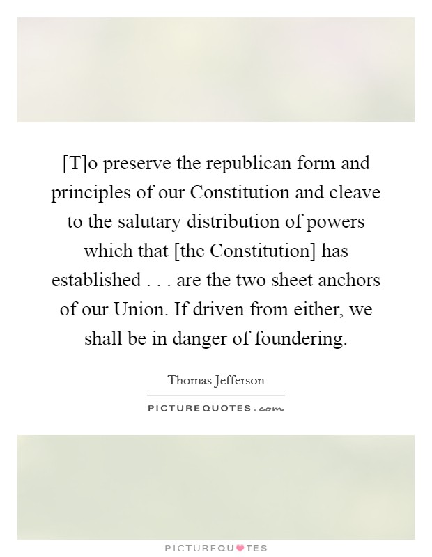 [T]o preserve the republican form and principles of our Constitution and cleave to the salutary distribution of powers which that [the Constitution] has established . . . are the two sheet anchors of our Union. If driven from either, we shall be in danger of foundering. Picture Quote #1