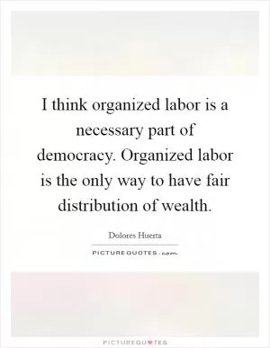 I think organized labor is a necessary part of democracy. Organized labor is the only way to have fair distribution of wealth Picture Quote #1
