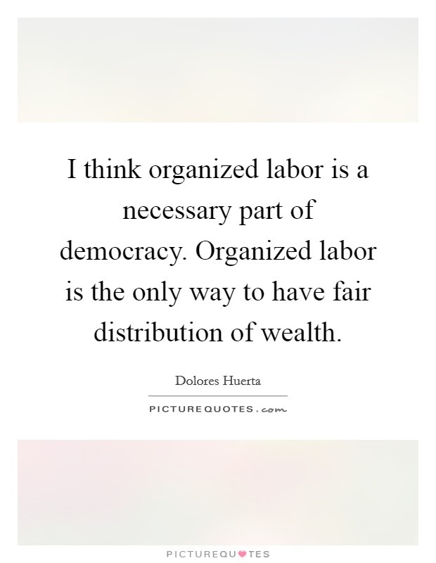 I think organized labor is a necessary part of democracy. Organized labor is the only way to have fair distribution of wealth. Picture Quote #1