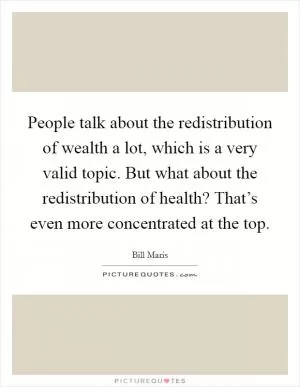 People talk about the redistribution of wealth a lot, which is a very valid topic. But what about the redistribution of health? That’s even more concentrated at the top Picture Quote #1