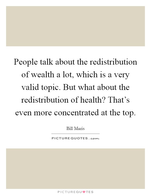 People talk about the redistribution of wealth a lot, which is a very valid topic. But what about the redistribution of health? That's even more concentrated at the top. Picture Quote #1