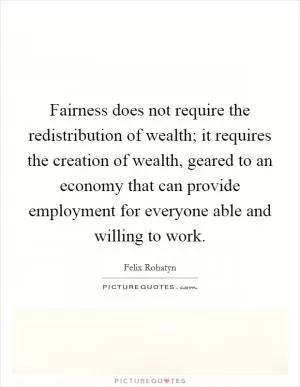 Fairness does not require the redistribution of wealth; it requires the creation of wealth, geared to an economy that can provide employment for everyone able and willing to work Picture Quote #1
