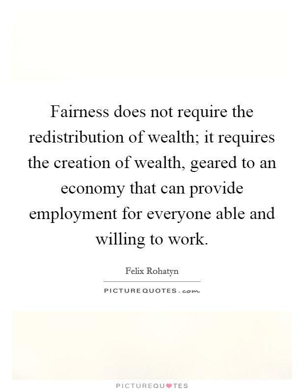 Fairness does not require the redistribution of wealth; it requires the creation of wealth, geared to an economy that can provide employment for everyone able and willing to work. Picture Quote #1