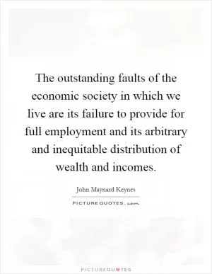 The outstanding faults of the economic society in which we live are its failure to provide for full employment and its arbitrary and inequitable distribution of wealth and incomes Picture Quote #1