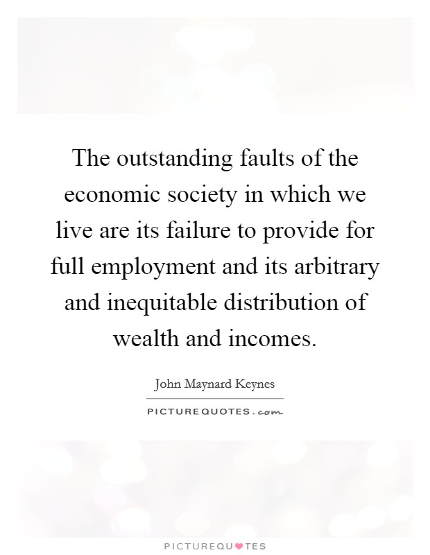 The outstanding faults of the economic society in which we live are its failure to provide for full employment and its arbitrary and inequitable distribution of wealth and incomes. Picture Quote #1