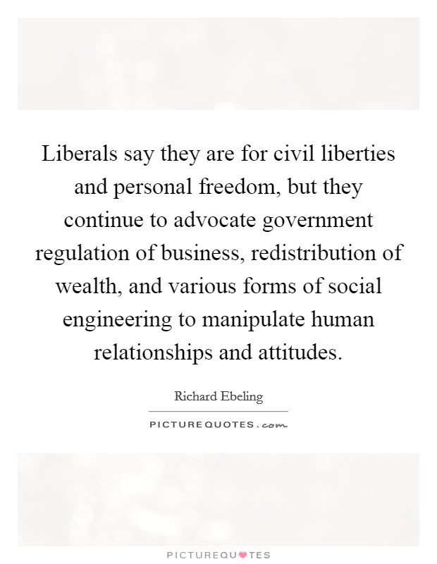 Liberals say they are for civil liberties and personal freedom, but they continue to advocate government regulation of business, redistribution of wealth, and various forms of social engineering to manipulate human relationships and attitudes. Picture Quote #1