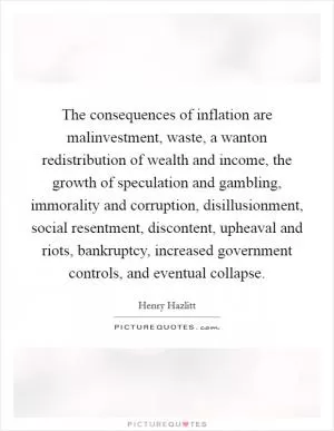 The consequences of inflation are malinvestment, waste, a wanton redistribution of wealth and income, the growth of speculation and gambling, immorality and corruption, disillusionment, social resentment, discontent, upheaval and riots, bankruptcy, increased government controls, and eventual collapse Picture Quote #1
