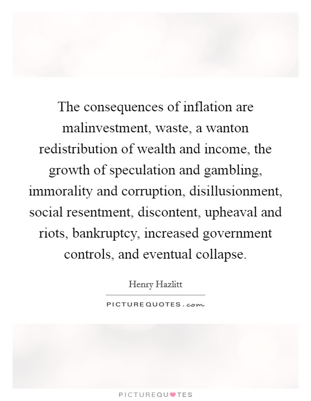 The consequences of inflation are malinvestment, waste, a wanton redistribution of wealth and income, the growth of speculation and gambling, immorality and corruption, disillusionment, social resentment, discontent, upheaval and riots, bankruptcy, increased government controls, and eventual collapse. Picture Quote #1