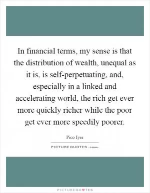 In financial terms, my sense is that the distribution of wealth, unequal as it is, is self-perpetuating, and, especially in a linked and accelerating world, the rich get ever more quickly richer while the poor get ever more speedily poorer Picture Quote #1