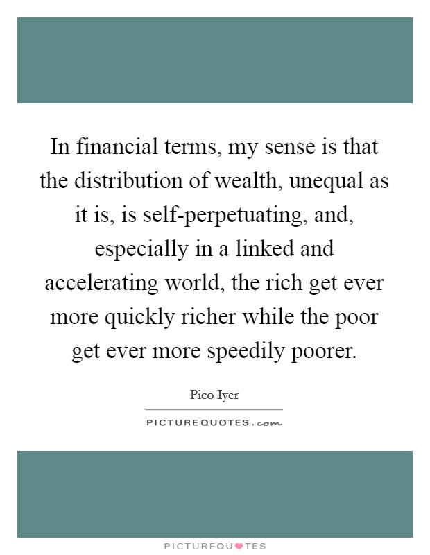 In financial terms, my sense is that the distribution of wealth, unequal as it is, is self-perpetuating, and, especially in a linked and accelerating world, the rich get ever more quickly richer while the poor get ever more speedily poorer. Picture Quote #1