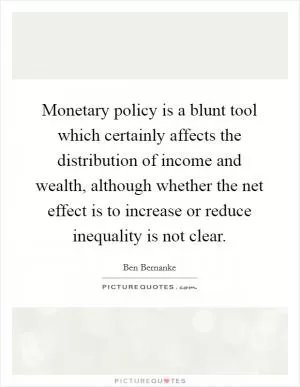 Monetary policy is a blunt tool which certainly affects the distribution of income and wealth, although whether the net effect is to increase or reduce inequality is not clear Picture Quote #1