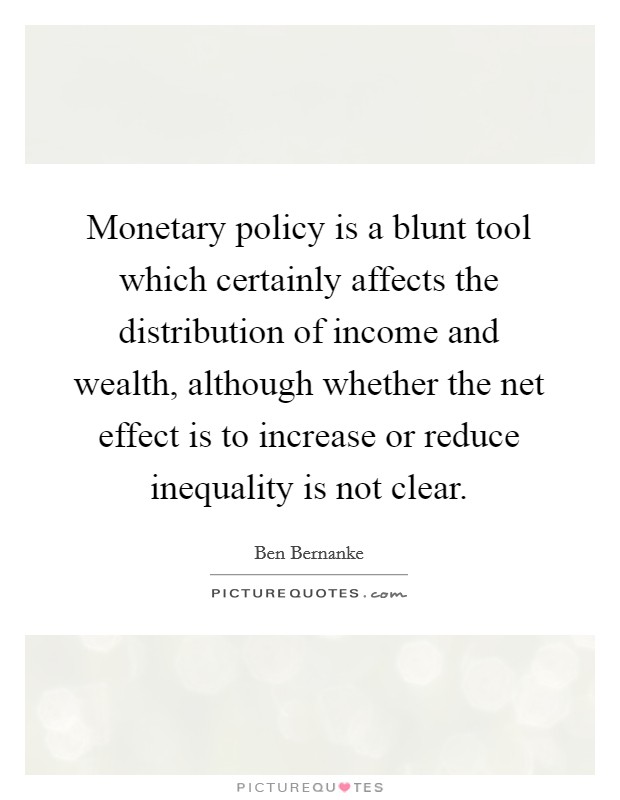 Monetary policy is a blunt tool which certainly affects the distribution of income and wealth, although whether the net effect is to increase or reduce inequality is not clear. Picture Quote #1