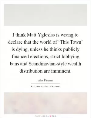 I think Matt Yglesias is wrong to declare that the world of ‘This Town’ is dying, unless he thinks publicly financed elections, strict lobbying bans and Scandinavian-style wealth distribution are imminent Picture Quote #1
