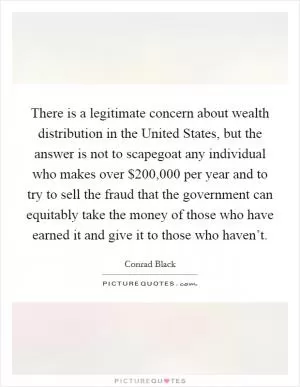 There is a legitimate concern about wealth distribution in the United States, but the answer is not to scapegoat any individual who makes over $200,000 per year and to try to sell the fraud that the government can equitably take the money of those who have earned it and give it to those who haven’t Picture Quote #1