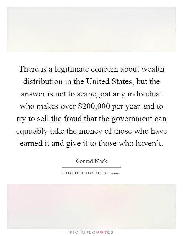 There is a legitimate concern about wealth distribution in the United States, but the answer is not to scapegoat any individual who makes over $200,000 per year and to try to sell the fraud that the government can equitably take the money of those who have earned it and give it to those who haven't. Picture Quote #1