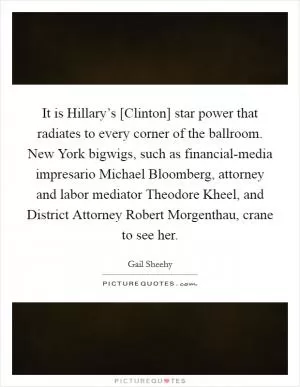 It is Hillary’s [Clinton] star power that radiates to every corner of the ballroom. New York bigwigs, such as financial-media impresario Michael Bloomberg, attorney and labor mediator Theodore Kheel, and District Attorney Robert Morgenthau, crane to see her Picture Quote #1