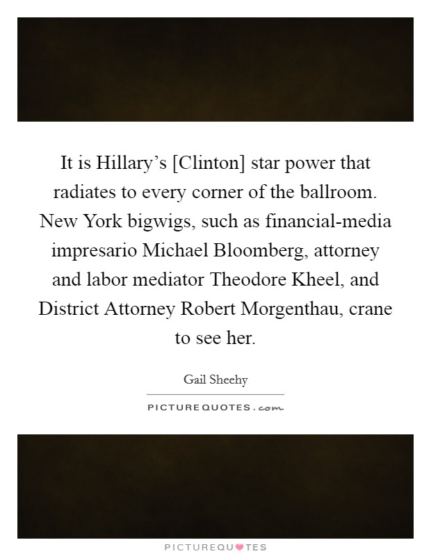 It is Hillary's [Clinton] star power that radiates to every corner of the ballroom. New York bigwigs, such as financial-media impresario Michael Bloomberg, attorney and labor mediator Theodore Kheel, and District Attorney Robert Morgenthau, crane to see her. Picture Quote #1
