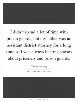 I didn’t spend a lot of time with prison guards, but my father was an assistant district attorney for a long time so I was always hearing stories about prisoners and prison guards Picture Quote #1