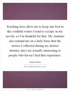 Teaching does allow me to keep one foot in the youthful waters I tend to occupy in my novels, so I’m thankful for that. My students also remind me on a daily basis that the stories I collected during my district attorney days are actually interesting to people who haven’t had that experience Picture Quote #1