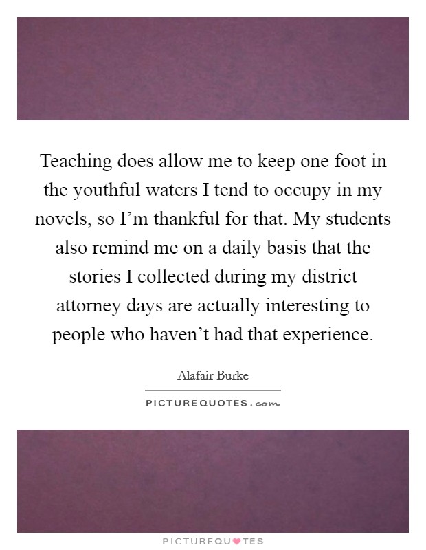 Teaching does allow me to keep one foot in the youthful waters I tend to occupy in my novels, so I'm thankful for that. My students also remind me on a daily basis that the stories I collected during my district attorney days are actually interesting to people who haven't had that experience. Picture Quote #1