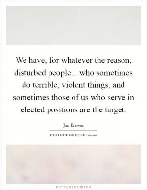 We have, for whatever the reason, disturbed people... who sometimes do terrible, violent things, and sometimes those of us who serve in elected positions are the target Picture Quote #1
