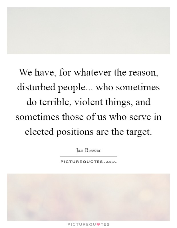 We have, for whatever the reason, disturbed people... who sometimes do terrible, violent things, and sometimes those of us who serve in elected positions are the target. Picture Quote #1