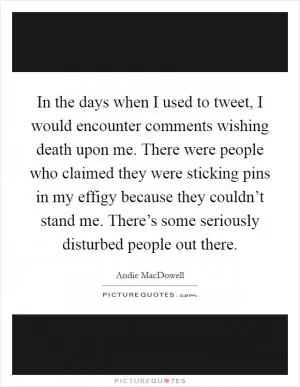 In the days when I used to tweet, I would encounter comments wishing death upon me. There were people who claimed they were sticking pins in my effigy because they couldn’t stand me. There’s some seriously disturbed people out there Picture Quote #1