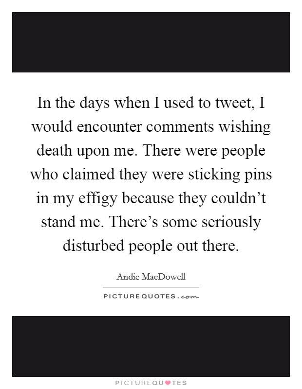 In the days when I used to tweet, I would encounter comments wishing death upon me. There were people who claimed they were sticking pins in my effigy because they couldn't stand me. There's some seriously disturbed people out there. Picture Quote #1