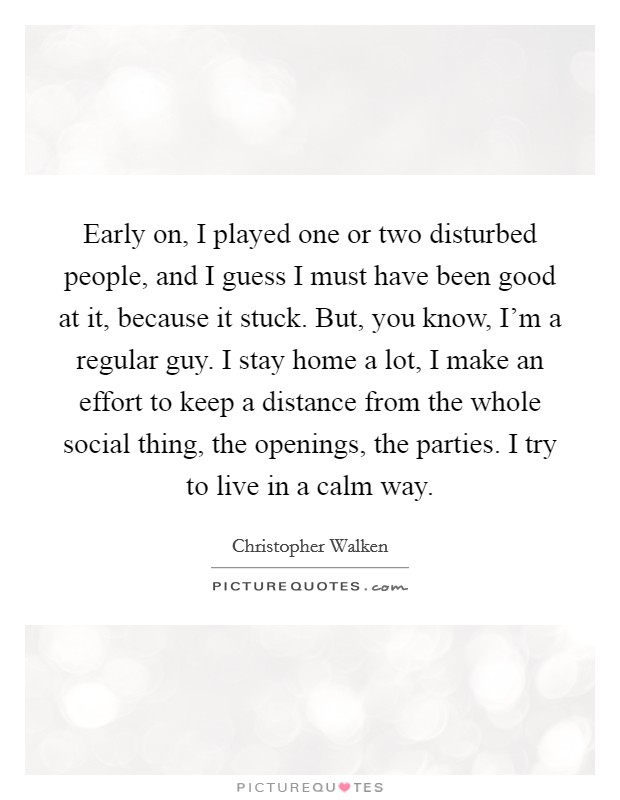 Early on, I played one or two disturbed people, and I guess I must have been good at it, because it stuck. But, you know, I'm a regular guy. I stay home a lot, I make an effort to keep a distance from the whole social thing, the openings, the parties. I try to live in a calm way. Picture Quote #1