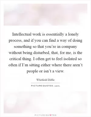 Intellectual work is essentially a lonely process, and if you can find a way of doing something so that you’re in company without being disturbed, that, for me, is the critical thing. I often get to feel isolated so often if I’m sitting either where there aren’t people or isn’t a view Picture Quote #1