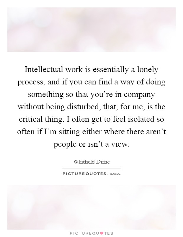 Intellectual work is essentially a lonely process, and if you can find a way of doing something so that you're in company without being disturbed, that, for me, is the critical thing. I often get to feel isolated so often if I'm sitting either where there aren't people or isn't a view. Picture Quote #1