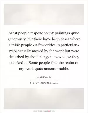 Most people respond to my paintings quite generously, but there have been cases where I think people - a few critics in particular - were actually moved by the work but were disturbed by the feelings it evoked, so they attacked it. Some people find the realm of my work quite uncomfortable Picture Quote #1