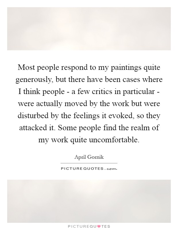 Most people respond to my paintings quite generously, but there have been cases where I think people - a few critics in particular - were actually moved by the work but were disturbed by the feelings it evoked, so they attacked it. Some people find the realm of my work quite uncomfortable. Picture Quote #1