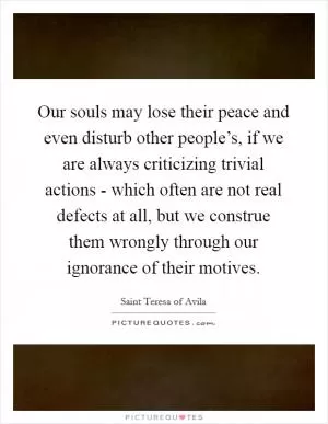 Our souls may lose their peace and even disturb other people’s, if we are always criticizing trivial actions - which often are not real defects at all, but we construe them wrongly through our ignorance of their motives Picture Quote #1