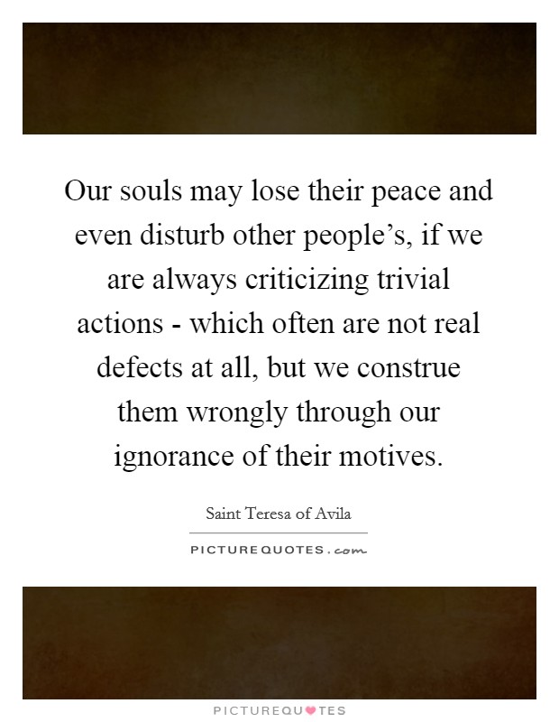 Our souls may lose their peace and even disturb other people's, if we are always criticizing trivial actions - which often are not real defects at all, but we construe them wrongly through our ignorance of their motives. Picture Quote #1