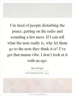 I’m tired of people disturbing the peace, getting on the radio and sounding a hot mess. If I can tell what the note really is, why let them go to the note they think it is? I’ve got that mama vibe. I don’t look at it with an ego Picture Quote #1
